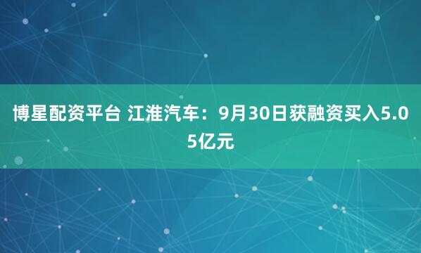 博星配资平台 江淮汽车：9月30日获融资买入5.05亿元