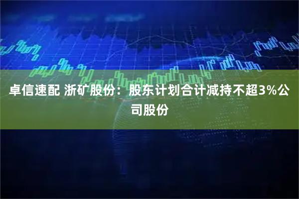 卓信速配 浙矿股份:股东计划合计减持不超3%公司股份