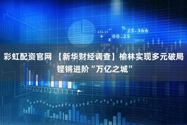 彩虹配资官网 【新华财经调查】榆林实现多元破局 铿锵进阶“万亿之城”
