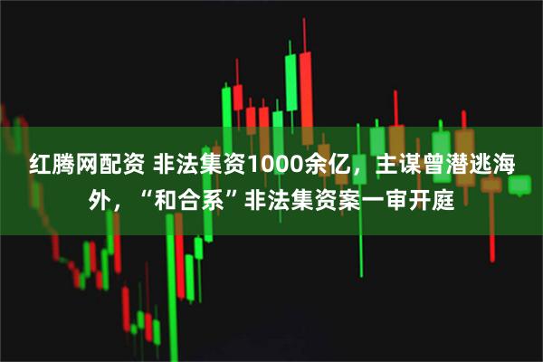 红腾网配资 非法集资1000余亿，主谋曾潜逃海外，“和合系”非法集资案一审开庭