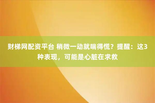 财梯网配资平台 稍微一动就喘得慌？提醒：这3种表现，可能是心脏在求救