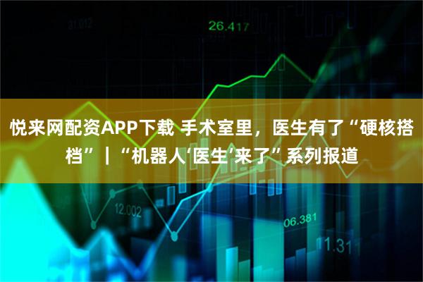 悦来网配资APP下载 手术室里,医生有了“硬核搭档”|“机器人‘医生’来了”系列报道