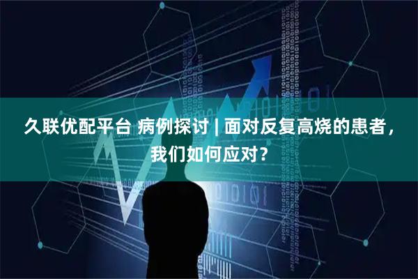 久联优配平台 病例探讨 | 面对反复高烧的患者，我们如何应对？