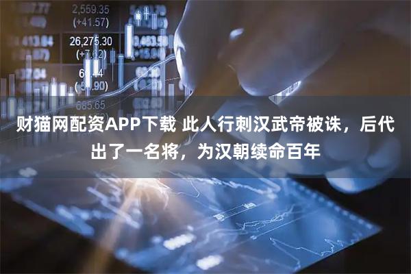 财猫网配资APP下载 此人行刺汉武帝被诛,后代出了一名将,为汉朝续命百年