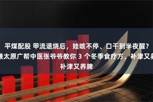 平煤配股 甲流退烧后，娃咳不停、口干到半夜醒？恒谦太原广帮中医张爷爷教你 3 个冬季食疗方，补津又养脾