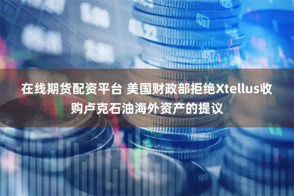在线期货配资平台 美国财政部拒绝Xtellus收购卢克石油海外资产的提议