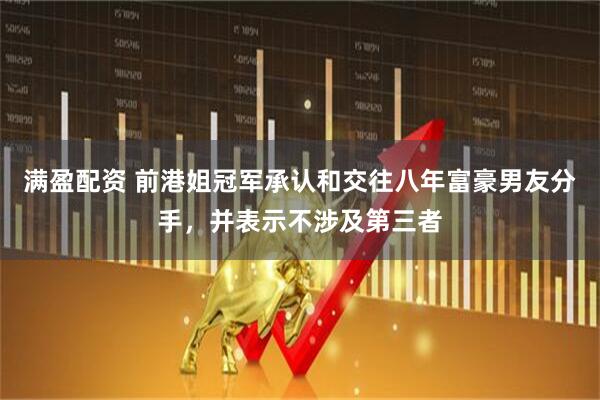 满盈配资 前港姐冠军承认和交往八年富豪男友分手，并表示不涉及第三者