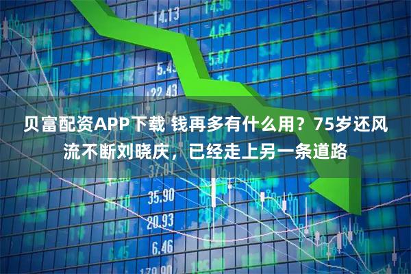 贝富配资APP下载 钱再多有什么用？75岁还风流不断刘晓庆，已经走上另一条道路