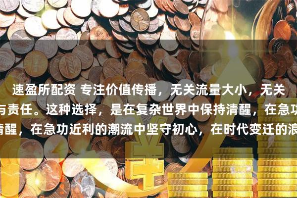 速盈所配资 专注价值传播，无关流量大小，无关名利得失，只关乎良知与责任。这种选择，是在复杂世界中保持清醒，在急功近利的潮流中坚守初心，在时代变迁的浪潮中勇担使命。