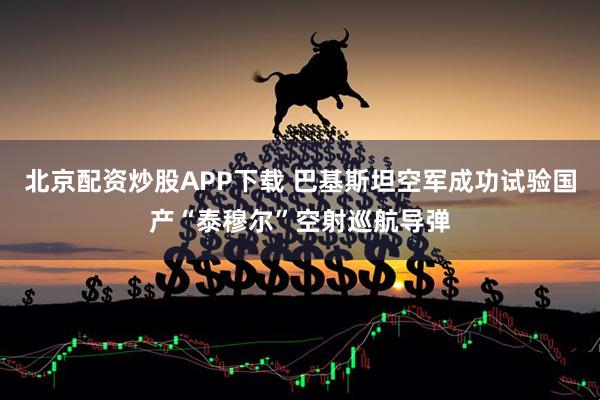 北京配资炒股APP下载 巴基斯坦空军成功试验国产“泰穆尔”空射巡航导弹