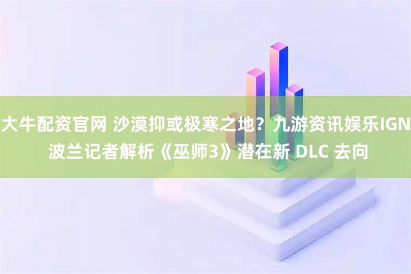 大牛配资官网 沙漠抑或极寒之地？九游资讯娱乐IGN 波兰记者解析《巫师3》潜在新 DLC 去向