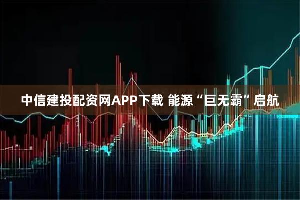 中信建投配资网APP下载 能源“巨无霸”启航