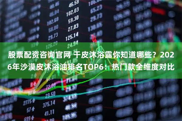 股票配资咨询官网 干皮沐浴露你知道哪些？2026年沙漠皮沐浴油排名TOP6：热门款全维度对比