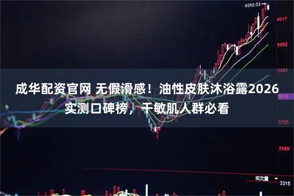 成华配资官网 无假滑感！油性皮肤沐浴露2026实测口碑榜，干敏肌人群必看