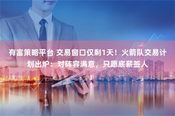 有富策略平台 交易窗口仅剩1天！火箭队交易计划出炉：对阵容满意，只愿底薪签人