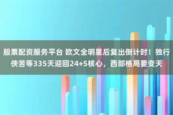 股票配资服务平台 欧文全明星后复出倒计时！独行侠苦等335天迎回24+5核心，西部格局要变天