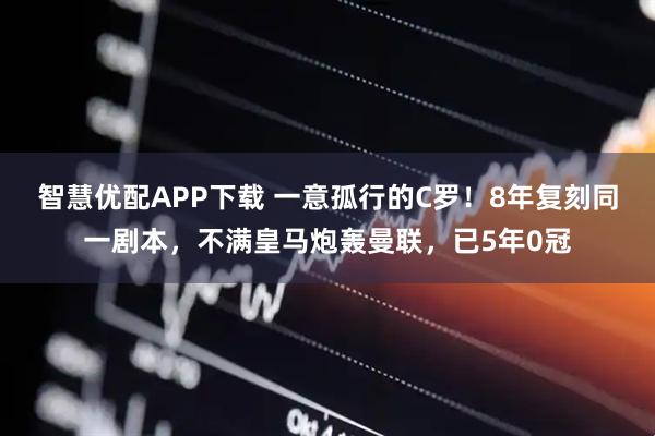 智慧优配APP下载 一意孤行的C罗！8年复刻同一剧本，不满皇马炮轰曼联，已5年0冠