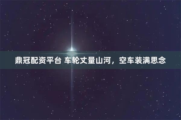 鼎冠配资平台 车轮丈量山河，空车装满思念