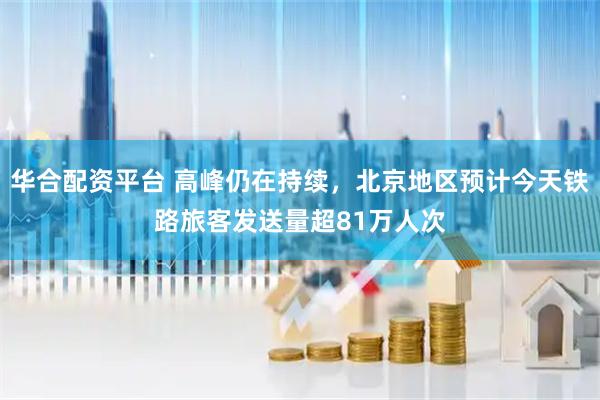 华合配资平台 高峰仍在持续,北京地区预计今天铁路旅客发送量超81万人次