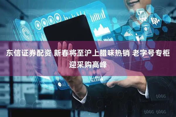 东信证券配资 新春将至沪上腊味热销 老字号专柜迎采购高峰