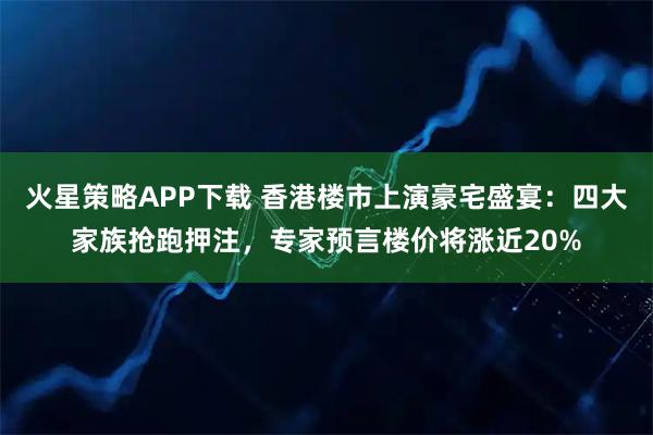 火星策略APP下载 香港楼市上演豪宅盛宴：四大家族抢跑押注，专家预言楼价将涨近20%