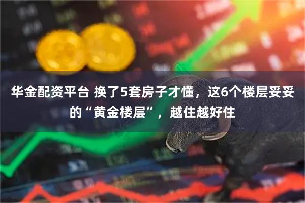 华金配资平台 换了5套房子才懂，这6个楼层妥妥的“黄金楼层”，越住越好住