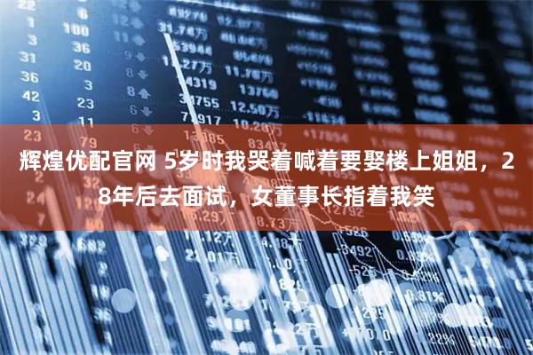 辉煌优配官网 5岁时我哭着喊着要娶楼上姐姐，28年后去面试，女董事长指着我笑