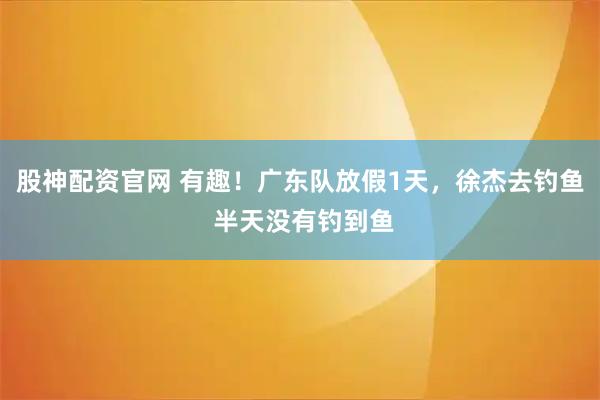 股神配资官网 有趣！广东队放假1天，徐杰去钓鱼 半天没有钓到鱼