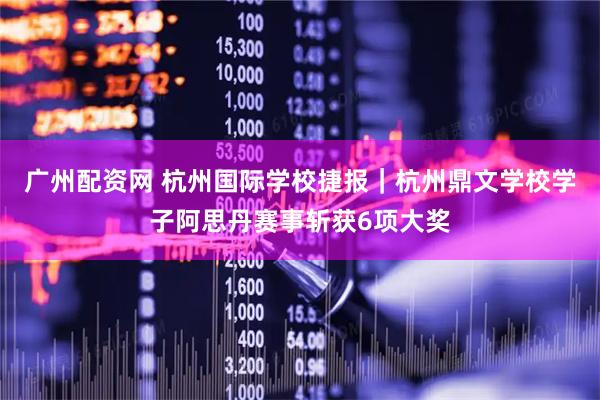 广州配资网 杭州国际学校捷报｜杭州鼎文学校学子阿思丹赛事斩获6项大奖