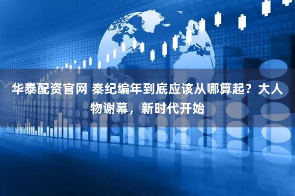 华泰配资官网 秦纪编年到底应该从哪算起？大人物谢幕，新时代开始