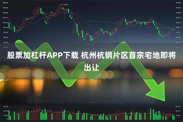 股票加杠杆APP下载 杭州杭钢片区首宗宅地即将出让